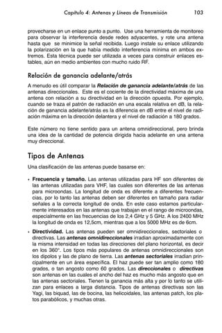 Capítulo 4: Antenas y Líneas de Transmisión                103


provecharse en un enlace punto a punto. Use una herramienta de monitoreo
para observar la interferencia desde redes adyacentes, y rote una antena
hasta que se minimice la señal recibida. Luego instale su enlace utilizando
la polarización en la que había medido interferencia mínima en ambos ex-
tremos. Esta técnica puede ser utilizada a veces para construir enlaces es-
tables, aún en medio ambientes con mucho ruido RF.

Relación de ganancia adelante/atrás
A menudo es útil comparar la Relación de ganancia adelante/atrás de las
antenas direccionales. Este es el cociente de la directividad máxima de una
antena con relación a su directividad en la dirección opuesta. Por ejemplo,
cuando se traza el patrón de radiación en una escala relativa en dB, la rela-
ción de ganancia adelante/atrás es la diferencia en dB entre el nivel de radi-
ación máxima en la dirección delantera y el nivel de radiación a 180 grados.

Este número no tiene sentido para un antena omnidireccional, pero brinda
una idea de la cantidad de potencia dirigida hacia adelante en una antena
muy direccional.


Tipos de Antenas
Una clasificación de las antenas puede basarse en:

• Frecuencia y tamaño. Las antenas utilizadas para HF son diferentes de
  las antenas utilizadas para VHF, las cuales son diferentes de las antenas
  para microondas. La longitud de onda es diferente a diferentes frecuen-
  cias, por lo tanto las antenas deben ser diferentes en tamaño para radiar
  señales a la correcta longitud de onda. En este caso estamos particular-
  mente interesados en las antenas que trabajan en el rango de microondas,
  especialmente en las frecuencias de los 2,4 GHz y 5 GHz. A los 2400 MHz
  la longitud de onda es 12,5cm, mientras que a los 5000 MHz es de 6cm.
• Directividad. Las antenas pueden ser omnidireccionales, sectoriales o
  directivas. Las antenas omnidireccionales irradian aproximadamente con
  la misma intensidad en todas las direcciones del plano horizontal, es decir
  en los 360°. Los tipos más populares de antenas omnidireccionales son
  los dipolos y las de plano de tierra. Las antenas sectoriales irradian prin-
  cipalmente en un área específica. El haz puede ser tan amplio como 180
  grados, o tan angosto como 60 grados. Las direccionales o directivas
  son antenas en las cuales el ancho del haz es mucho más angosto que en
  las antenas sectoriales. Tienen la ganancia más alta y por lo tanto se utili-
  zan para enlaces a larga distancia. Tipos de antenas directivas son las
  Yagi, las biquad, las de bocina, las helicoidales, las antenas patch, los pla-
  tos parabólicos, y muchas otras.
 