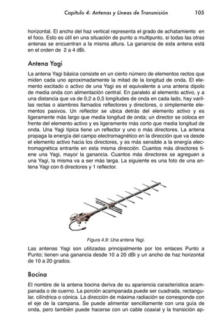 Capítulo 4: Antenas y Líneas de Transmisión                105


horizontal. El ancho del haz vertical representa el grado de achatamiento en
el foco. Esto es útil en una situación de punto a multipunto, si todas las otras
antenas se encuentran a la misma altura. La ganancia de esta antena está
en el orden de 2 a 4 dBi.

Antena Yagi
La antena Yagi básica consiste en un cierto número de elementos rectos que
miden cada uno aproximadamente la mitad de la longitud de onda. El ele-
mento excitado o activo de una Yagi es el equivalente a una antena dipolo
de media onda con alimentación central. En paralelo al elemento activo, y a
una distancia que va de 0,2 a 0,5 longitudes de onda en cada lado, hay varil-
las rectas o alambres llamados reflectores y directores, o simplemente ele-
mentos pasivos. Un reflector se ubica detrás del elemento activo y es
ligeramente más largo que media longitud de onda; un director se coloca en
frente del elemento activo y es ligeramente más corto que media longitud de
onda. Una Yagi típica tiene un reflector y uno o más directores. La antena
propaga la energía del campo electromagnético en la dirección que va desde
el elemento activo hacia los directores, y es más sensible a la energía elec-
tromagnética entrante en esta misma dirección. Cuantos más directores ti-
ene una Yagi, mayor la ganancia. Cuantos más directores se agreguen a
una Yagi, la misma va a ser más larga. La siguiente es una foto de una an-
tena Yagi con 6 directores y 1 reflector.




                          Figura 4.9: Una antena Yagi.
Las antenas Yagi son utilizadas principalmente por los enlaces Punto a
Punto; tienen una ganancia desde 10 a 20 dBi y un ancho de haz horizontal
de 10 a 20 grados.

Bocina
El nombre de la antena bocina deriva de su apariencia característica acam-
panada o de cuerno. La porción acampanada puede ser cuadrada, rectangu-
lar, cilíndrica o cónica. La dirección de máxima radiación se corresponde con
el eje de la campana. Se puede alimentar sencillamente con una guía de
onda, pero también puede hacerse con un cable coaxial y la transición ap-
 