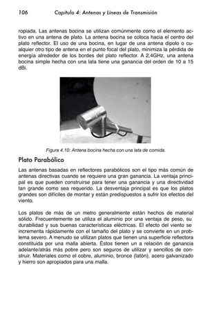 106             Capítulo 4: Antenas y Líneas de Transmisión


ropiada. Las antenas bocina se utilizan comúnmente como el elemento ac-
tivo en una antena de plato. La antena bocina se coloca hacia el centro del
plato reflector. El uso de una bocina, en lugar de una antena dipolo o cu-
alquier otro tipo de antena en el punto focal del plato, minimiza la pérdida de
energía alrededor de los bordes del plato reflector. A 2,4GHz, una antena
bocina simple hecha con una lata tiene una ganancia del orden de 10 a 15
dBi.




            Figura 4.10: Antena bocina hecha con una lata de comida.

Plato Parabólico
Las antenas basadas en reflectores parabólicos son el tipo más común de
antenas directivas cuando se requiere una gran ganancia. La ventaja princi-
pal es que pueden construirse para tener una ganancia y una directividad
tan grande como sea requerido. La desventaja principal es que los platos
grandes son difíciles de montar y están predispuestos a sufrir los efectos del
viento.

Los platos de más de un metro generalmente están hechos de material
sólido. Frecuentemente se utiliza el aluminio por una ventaja de peso, su
durabilidad y sus buenas características eléctricas. El efecto del viento se
incrementa rápidamente con el tamaño del plato y se convierte en un prob-
lema severo. A menudo se utilizan platos que tienen una superficie reflectora
constituida por una malla abierta. Éstos tienen un a relación de ganancia
adelante/atrás más pobre pero son seguros de utilizar y sencillos de con-
struir. Materiales como el cobre, aluminio, bronce (latón), acero galvanizado
y hierro son apropiados para una malla.
 