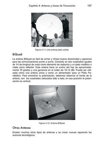 Capítulo 4: Antenas y Líneas de Transmisión            107




                     Figura 4.11: Una antena plato sólida.

BiQuad
La antena BiQuad es fácil de armar y ofrece buena directividad y ganancia
para las comunicaciones punto a punto. Consiste en dos cuadrados iguales
de 1⁄4 de longitud de onda como elemento de radiación y un plato metálico o
malla como reflector. Esta antena tiene un ancho del haz de aproximada-
mente 70 grados y una ganancia en el orden de 10-12 dBi. Puede ser utili-
zada como una antena única o como un alimentador para un Plato Pa-
rabólico. Para encontrar la polarización, debemos observar el frente de la
antena, con los cuadrados colocados lado a lado; en esa posición la polari-
zación es vertical.




                         Figura 4.12: Antena BiQuad.

Otras Antenas
Existen muchos otros tipos de antenas y se crean nuevas siguiendo los
avances tecnológicos.
 
