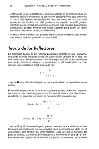 108             Capítulo 4: Antenas y Líneas de Transmisión


• Antenas de Sector o Sectoriales: son muy usadas en la infraestructura de
  telefonía celular y en general se construyen agregando una cara reflectora
  a uno o más dipolos alimentados en fase. Su ancho de haz horizontal
  puede ser tan amplio como 180 grados, o tan angosto como 60 grados,
  mientras que el vertical generalmente es mucho más angosto. Las antenas
  compuestas pueden armarse con varios sectores para cubrir un rango
  horizontal más ancho (antena multisectorial).
• Antenas Panel o Patch: son paneles planos sólidos utilizados para cober-
  tura interior, con una ganancia de hasta 20 dB.



Teoría de los Reflectores
La propiedad básica de un reflector parabólico perfecto es que convierte
una onda esférica irradiada desde un punto fuente ubicado en el foco, en
una onda plana. Recíprocamente, toda la energía recibida en el plato desde
una fuente distante se refleja en un punto único en el foco del plato. La posi-
ción del foco, o distancia focal, está dada por:

                                           D2
                                f =
                                      16         c

...donde D es el diámetro del plato y c es la profundidad de la parábola en su
centro.

El tamaño del plato es el factor más importante ya que determina la ganan-
cia máxima que puede lograrse a una frecuencia dada y el ancho de haz
resultante. La ganancia y el ancho de haz obtenidos son dados por:

                                  (            D)2
                   Ganancia =                        n
                                           2




                                      70
               Ancho del haz =
                                        D

...donde D es el diámetro del plato y n es la eficiencia. La eficiencia es de-
terminada principalmente por la efectividad de la iluminación del plato por el
alimentador, pero también por otros factores. Cada vez que el diámetro del
plato se duplica, la ganancia se cuadruplica o incrementa en seis dB. Si am-
bas estaciones duplican el tamaño de sus platos, la intensidad de la señal
 