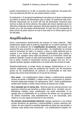Capítulo 4: Antenas y Líneas de Transmisión                 109


puede incrementarse en 12 dB, un aumento muy sustancial. Se puede esti-
mar una eficiencia del 50% en una antena hecha a mano.

El coeficiente f / D (longitud focal/diámetro del plato) es el factor fundamental
que define el diseño del alimentador para un plato. El coeficiente está direc-
tamente relacionado con el ancho del haz del alimentador necesario para
iluminar el plato de forma efectiva. Dos platos del mismo diámetro pero con
diferentes longitudes focales requieren diferentes diseños del alimentador si
ambos van a ser iluminados eficientemente. El valor de 0,25 corresponde al
plato común de plano focal en el cual el foco está en el mismo plano que el
aro del plato.


Amplificadores
Como mencionamos anteriormente las antenas no crean potencia. Ellas
simplemente dirigen toda la potencia disponible en un patrón particular. Por
medio de la utilización de un amplificador de potencia, usted puede usar
energía DC para aumentar su señal disponible. Un amplificador se conecta
entre el transmisor de radio y la antena, y tiene un cable adicional que se
conecta a una fuente de energía. Existen amplificadores para trabajar a
2,4GHz, que agregan varios vatios de potencia a su transmisión. Estos dis-
positivos detectan cuando el radio está transmitiendo, y empiezan a amplifi-
can la señal. Cuando la transmisión termina se apagan otra vez. En re-
cepción también agregan amplificación a la señal antes de enviarla al radio.

Desafortunadamente, el simple hecho de agregar amplificadores no va a
resolver mágicamente todos los problemas de nuestra red. No discutimos
acerca de los amplificadores de potencia en profundidad en este libro,
porque hay varios inconvenientes en el uso de los mismos:

• Son caros. Los amplificadores deben trabajar a relativamente grandes
  anchos de banda a 2400MHz, y deben tener una conmutación lo suficien-
  temente rápida para trabajar con aplicaciones Wi-Fi. Estos amplificadores
  existen pero tienden a costar varios cientos de dólares por unidad.
• Va a necesitar por lo menos dos. Mientras que las antenas proveen una
  ganancia recíproca que beneficia a ambos lados de la conexión, los am-
  plificadores trabajan mejor amplificando una señal transmitida. Si se
  agrega sólo un amplificador en un extremo del enlace con una ganancia
  de antena insuficiente, ésta probablemente va a ser escuchada, pero
  usted no va a ser capaz de escuchar el otro extremo.
• No proveen direccionalidad adicional. Agregar ganancia a una antena
  provee beneficios de ganancia y direccionalidad a ambos extremos del
  enlace. No solo mejoran la cantidad disponible de señal sino que tienden a
  rechazar ruido desde otras direcciones. Los amplificadores amplían cie-
 