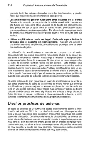 110            Capítulo 4: Antenas y Líneas de Transmisión


  gamente tanto las señales deseadas como las interferencias, y pueden
  hacer que los problemas de interferencia sean peores.
• Los amplificadores generan ruido para otros usuarios de la banda.
  Debido al incremento de su potencia de salida, usted está creando una
  alta fuente de ruido para otros usuarios en la banda sin licenciamiento.
  Esto puede no ser un gran tema en áreas rurales, pero puede causar
  grandes problemas en áreas pobladas. Por el contrario, agregar ganancia
  de antena va a mejorar su enlace y puede bajar el nivel de ruido para sus
  vecinos.
• Utilizar amplificadores puede ser ilegal. Cada país impone límites de
  potencia para el espectro sin licenciamiento. Agregar una antena a
  una señal altamente amplificada, probablemente provoque que se exce-
  dan los límites legales.

La utilización de amplificadores a menudo se compara con el vecino
desconsiderado que quiere escuchar la radio desde afuera de su casa y por
eso sube el volumen al máximo. Hasta llega a “mejorar” la recepción poni-
endo sus parlantes fuera de la ventana. Si bien ahora es capaz de escuchar
la radio, la escuchan también todos los del edificio. Este método sirve
cuando existe un solo usuario, ¿pero qué sucede cuando todos los vecinos
deciden hacer lo mismo con sus radios? Utilizar amplificadores para un en-
lace inalámbrico causa aproximadamente el mismo efecto a 2400MHz. Su
enlace puede “funcionar mejor” por el momento, pero va a tener problemas
cuando otros usuarios de la banda también decidan utilizar amplificadores.

Si utiliza antenas de gran ganancia en lugar de amplificadores, se evita to-
dos estos problemas. El costo de las antenas es mucho menor que el de los
amplificadores, y puede mejorar un enlace simplemente cambiando la an-
tena en uno de los extremos. Tener radios más sensibles y cables de buena
calidad también ayuda de forma significativa en enlaces a larga distancia.
Estas técnicas no causan problemas a otros usuarios de la banda, y por lo
tanto las recomendamos mucho más que agregar amplificadores.


Diseños prácticos de antenas
El costo de antenas de 2400MHz ha bajado drásticamente desde la intro-
ducción del estándar 802.11b. Los diseños innovadores utilizan partes sim-
ples y pocos materiales para conseguir imponentes ganancias con pocos
pasos de fabricación. Desafortunadamente, la disponibilidad de buenas an-
tenas aún es limitada en muchas zonas del mundo, e importarlas puede ser
muy caro. Si bien diseñar una antena puede ser un proceso complejo y pro-
penso a errores, construir antenas con componentes disponibles localmente
es muy sencillo, y puede ser muy divertido. Presentamos cuatro prácticos
diseños de antena que pueden armarse con muy poco dinero.
 