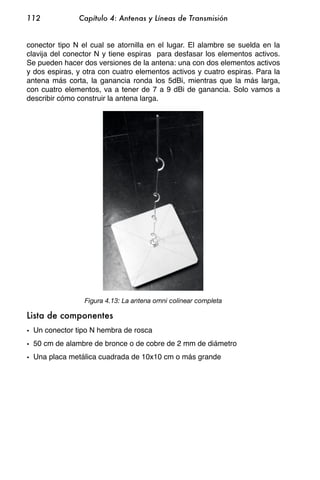 112            Capítulo 4: Antenas y Líneas de Transmisión


conector tipo N el cual se atornilla en el lugar. El alambre se suelda en la
clavija del conector N y tiene espiras para desfasar los elementos activos.
Se pueden hacer dos versiones de la antena: una con dos elementos activos
y dos espiras, y otra con cuatro elementos activos y cuatro espiras. Para la
antena más corta, la ganancia ronda los 5dBi, mientras que la más larga,
con cuatro elementos, va a tener de 7 a 9 dBi de ganancia. Solo vamos a
describir cómo construir la antena larga.




                 Figura 4.13: La antena omni colinear completa

Lista de componentes
• Un conector tipo N hembra de rosca
• 50 cm de alambre de bronce o de cobre de 2 mm de diámetro
• Una placa metálica cuadrada de 10x10 cm o más grande
 