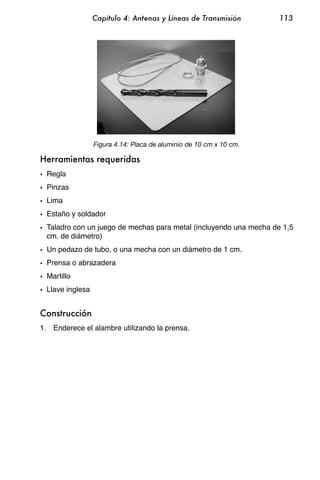 Capítulo 4: Antenas y Líneas de Transmisión        113




                  Figura 4.14: Placa de aluminio de 10 cm x 10 cm.

Herramientas requeridas
• Regla
• Pinzas
• Lima
• Estaño y soldador
• Taladro con un juego de mechas para metal (incluyendo una mecha de 1,5
  cm. de diámetro)
• Un pedazo de tubo, o una mecha con un diámetro de 1 cm.
• Prensa o abrazadera
• Martillo
• Llave inglesa


Construcción
1. Enderece el alambre utilizando la prensa.
 