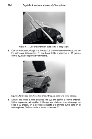 114             Capítulo 4: Antenas y Líneas de Transmisión




            Figura 4.15: Deje el alambre tan recto como le sea posible.

2. Con un marcador, dibuje una línea a 2,5 cm comenzando desde uno de
   los extremos del alambre. En esa línea doble el alambre a 90 grados
   con la ayuda de la prensa y el martillo.




   Figura 4.16: Golpee con delicadeza el alambre para hacer una curva cerrada.

3. Dibuje otra línea a una distancia de 3,6 cm desde la curva anterior.
   Utilice la prensa y el martillo, doble otra vez el alambre en esta segunda
   línea a 90 grados, en la dirección opuesta a la primera curva pero en el
   mismo plano. El alambre debe verse como una “Z”.
 