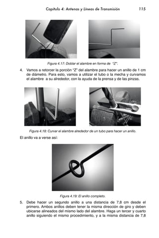 Capítulo 4: Antenas y Líneas de Transmisión                      115




                  Figura 4.17: Doblar el alambre en forma de “Z”.

4. Vamos a retorcer la porción “Z” del alambre para hacer un anillo de 1 cm
   de diámetro. Para esto, vamos a utilizar el tubo o la mecha y curvamos
   el alambre a su alrededor, con la ayuda de la prensa y de las pinzas.




      Figura 4.18: Curvar el alambre alrededor de un tubo para hacer un anillo.

El anillo va a verse así:




                            Figura 4.19: El anillo completo.
5. Debe hacer un segundo anillo a una distancia de 7,8 cm desde el
   primero. Ambos anillos deben tener la misma dirección de giro y deben
   ubicarse alineados del mismo lado del alambre. Haga un tercer y cuarto
   anillo siguiendo el mismo procedimiento, y a la misma distancia de 7,8
 