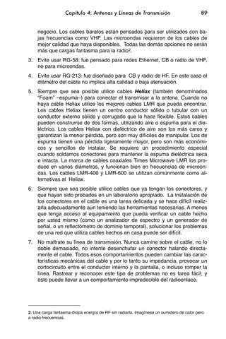 Capítulo 4: Antenas y Líneas de Transmisión                            89


    negocio. Los cables baratos están pensados para ser utilizados con ba-
    jas frecuencias como VHF. Las microondas requieren de los cables de
    mejor calidad que haya disponibles. Todas las demás opciones no serán
    más que cargas fantasma para la radio 2.
3. Evite usar RG-58: fue pensado para redes Ethernet, CB o radio de VHF,
   no para microondas.
4. Evite usar RG-213: fue diseñado para CB y radio de HF. En este caso el
   diámetro del cable no implica alta calidad o baja atenuación.
5. Siempre que sea posible utilice cables Heliax (también denominados
   “Foam” –espuma–) para conectar el transmisor a la antena. Cuando no
   haya cable Heliax utilice los mejores cables LMR que pueda encontrar.
   Los cables Heliax tienen un centro conductor sólido o tubular con un
   conductor externo sólido y corrugado que lo hace flexible. Estos cables
   pueden construirse de dos formas, utilizando aire o espuma para el die-
   léctrico. Los cables Heliax con dieléctrico de aire son los más caros y
   garantizan la menor pérdida, pero son muy difíciles de manipular. Los de
   espuma tienen una pérdida ligeramente mayor, pero son más económi-
   cos y sencillos de instalar. Se requiere un procedimiento especial
   cuando soldamos conectores para mantener la espuma dieléctrica seca
   e intacta. La marca de cables coaxiales Times Microwave LMR los pro-
   duce en varios diámetros, y funcionan bien en frecuencias de microon-
   das. Los cables LMR-400 y LMR-600 se utilizan comúnmente como al-
   ternativas al Heliax.
6. Siempre que sea posible utilice cables que ya tengan los conectores, y
   que hayan sido probados en un laboratorio apropiado. La instalación de
   los conectores en el cable es una tarea delicada y se hace difícil realiz-
   arla adecuadamente aún teniendo las herramientas necesarias. A menos
   que tenga acceso al equipamiento que pueda verificar un cable hecho
   por usted mismo (como un analizador de espectro y un generador de
   señal, o un reflectómetro de dominio temporal), solucionar los problemas
   de una red que utiliza cables hechos en casa puede ser difícil.
7. No maltrate su línea de transmisión. Nunca camine sobre el cable, no lo
   doble demasiado, no intente desenchufar un conector halando directa-
   mente el cable. Todos esos comportamientos pueden cambiar las carac-
   terísticas mecánicas del cable y por lo tanto su impedancia, provocar un
   cortocircuito entre el conductor interno y la pantalla, o incluso romper la
   línea. Rastrear y reconocer este tipo de problemas no es tarea fácil, y
   esto puede llevar a un comportamiento impredecible del radioenlace.




2. Una carga fantasma disipa energía de RF sin radiarla. Imagínese un sumidero de calor pero
a radio frecuencias.
 
