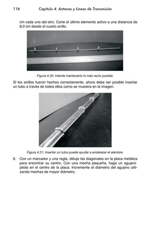 116             Capítulo 4: Antenas y Líneas de Transmisión


    cm cada uno del otro. Corte el último elemento activo a una distancia de
    8,0 cm desde el cuarto anillo.




              Figura 4.20: Intente mantenerlo lo más recto posible.

Si los anillos fueron hechos correctamente, ahora debe ser posible insertar
un tubo a través de todos ellos como se muestra en la imagen.




        Figura 4.21: Insertar un tubo puede ayudar a enderezar el alambre.

6. Con un marcador y una regla, dibuje las diagonales en la placa metálica
   para encontrar su centro. Con una mecha pequeña, haga un agujero
   piloto en el centro de la placa. Incremente el diámetro del agujero utili-
   zando mechas de mayor diámetro.
 