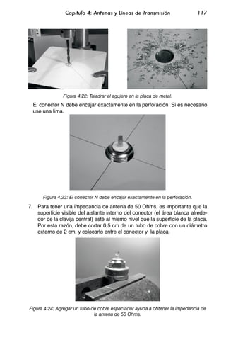 Capítulo 4: Antenas y Líneas de Transmisión                    117




               Figura 4.22: Taladrar el agujero en la placa de metal.
  El conector N debe encajar exactamente en la perforación. Si es necesario
  use una lima.




      Figura 4.23: El conector N debe encajar exactamente en la perforación.

7. Para tener una impedancia de antena de 50 Ohms, es importante que la
   superficie visible del aislante interno del conector (el área blanca alrede-
   dor de la clavija central) esté al mismo nivel que la superficie de la placa.
   Por esta razón, debe cortar 0,5 cm de un tubo de cobre con un diámetro
   externo de 2 cm, y colocarlo entre el conector y la placa.




Figura 4.24: Agregar un tubo de cobre espaciador ayuda a obtener la impedancia de
                              la antena de 50 Ohms.
 