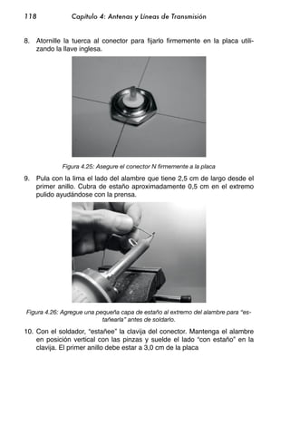 118             Capítulo 4: Antenas y Líneas de Transmisión


8. Atornille la tuerca al conector para fijarlo firmemente en la placa utili-
   zando la llave inglesa.




            Figura 4.25: Asegure el conector N firmemente a la placa

9. Pula con la lima el lado del alambre que tiene 2,5 cm de largo desde el
   primer anillo. Cubra de estaño aproximadamente 0,5 cm en el extremo
   pulido ayudándose con la prensa.




Figura 4.26: Agregue una pequeña capa de estaño al extremo del alambre para “es-
                           tañearla” antes de soldarlo.

10. Con el soldador, “estañee” la clavija del conector. Mantenga el alambre
    en posición vertical con las pinzas y suelde el lado “con estaño” en la
    clavija. El primer anillo debe estar a 3,0 cm de la placa
 