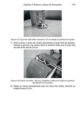 Capítulo 4: Antenas y Líneas de Transmisión                      119




Figura 4.27: El primer anillo debe comenzar a 3,0 cm desde la superficie de la placa

11. Ahora vamos a estirar los anillos extendiendo el largo total del alambre.
    Usando la prensa y las pinzas estire el alambre hasta que el largo final
    de cada anillo sea de 2,0 cm.




Figura 4.28: Estirar los anillos. Sea muy cuidadoso y trate de no raspar la superficie
                               del alambre con las pinzas.

12. Repita el mismo procedimiento para los otros tres anillos, llevando su
    longitud hasta 2,0 cm.
 