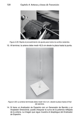 120              Capítulo 4: Antenas y Líneas de Transmisión




   Figura 4.29: Repita el procedimiento de ajuste para todos los anillos restantes.

13. Al terminar, la antena debe medir 42,5 cm desde la placa hasta la punta.




 Figura 4.30: La antena terminada debe medir 42,5 cm. desde la placa hasta el final
                                   del alambre.

14. Si tiene un Analizador de Espectro con un Generador de Barrido y un
    Acoplador Direccional, puede chequear la curva de la potencia reflejada
    de la antena. La imagen que sigue muestra el despliegue del Analizador
    de Espectro.
 