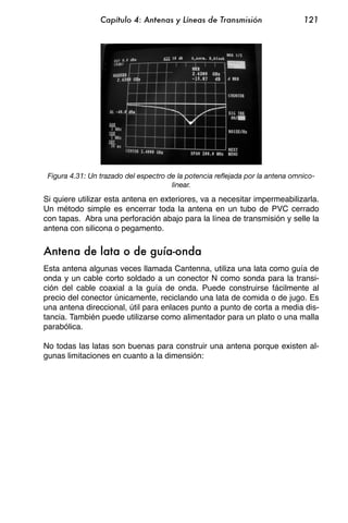 Capítulo 4: Antenas y Líneas de Transmisión                    121




 Figura 4.31: Un trazado del espectro de la potencia reflejada por la antena omnico-
                                       linear.

Si quiere utilizar esta antena en exteriores, va a necesitar impermeabilizarla.
Un método simple es encerrar toda la antena en un tubo de PVC cerrado
con tapas. Abra una perforación abajo para la línea de transmisión y selle la
antena con silicona o pegamento.


Antena de lata o de guía-onda
Esta antena algunas veces llamada Cantenna, utiliza una lata como guía de
onda y un cable corto soldado a un conector N como sonda para la transi-
ción del cable coaxial a la guía de onda. Puede construirse fácilmente al
precio del conector únicamente, reciclando una lata de comida o de jugo. Es
una antena direccional, útil para enlaces punto a punto de corta a media dis-
tancia. También puede utilizarse como alimentador para un plato o una malla
parabólica.

No todas las latas son buenas para construir una antena porque existen al-
gunas limitaciones en cuanto a la dimensión:
 