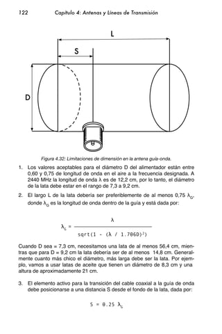 122            Capítulo 4: Antenas y Líneas de Transmisión



                                          L

                           S




  D




         Figura 4.32: Limitaciones de dimensión en la antena guía-onda.
1. Los valores aceptables para el diámetro D del alimentador están entre
   0,60 y 0,75 de longitud de onda en el aire a la frecuencia designada. A
   2440 MHz la longitud de onda es de 12,2 cm, por lo tanto, el diámetro
   de la lata debe estar en el rango de 7,3 a 9,2 cm.
2. El largo L de la lata debería ser preferiblemente de al menos 0,75     G
                                                                           ,
   donde G es la longitud de onda dentro de la guía y está dada por:



                   G
                       =
                           sqrt(1 - (         / 1.706D)2)

Cuando D sea = 7,3 cm, necesitamos una lata de al menos 56,4 cm, mien-
tras que para D = 9,2 cm la lata debería ser de al menos 14,8 cm. General-
mente cuanto más chico el diámetro, más larga debe ser la lata. Por ejem-
plo, vamos a usar latas de aceite que tienen un diámetro de 8,3 cm y una
altura de aproximadamente 21 cm.

3. El elemento activo para la transición del cable coaxial a la guía de onda
   debe posicionarse a una distancia S desde el fondo de la lata, dada por:

                                S = 0.25        G
 