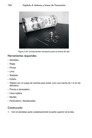 124               Capítulo 4: Antenas y Líneas de Transmisión




             Figura 4.34: Componentes necesarios para la antena de lata.

Herramientas requeridas
• Abrelatas
• Regla
• Pinzas
• Lima
• Soldador
• Estaño
• Taladro con un juego de mechas para metal (con una mecha de 1,5 cm de
  diámetro)
• Prensa o abrazadera
• Llave inglesa
• Martillo
• Perforadora / Sacabocados


Construcción
1. Con el abrelatas quite cuidadosamente la parte superior de la lata.
 
