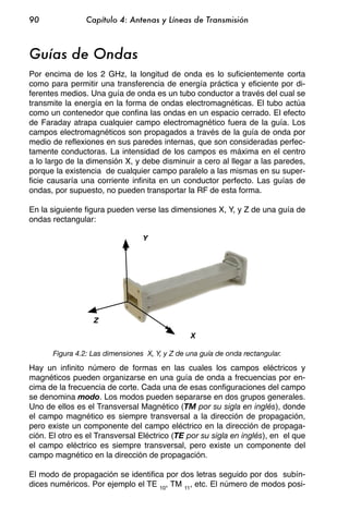 90              Capítulo 4: Antenas y Líneas de Transmisión



Guías de Ondas
Por encima de los 2 GHz, la longitud de onda es lo suficientemente corta
como para permitir una transferencia de energía práctica y eficiente por di-
ferentes medios. Una guía de onda es un tubo conductor a través del cual se
transmite la energía en la forma de ondas electromagnéticas. El tubo actúa
como un contenedor que confina las ondas en un espacio cerrado. El efecto
de Faraday atrapa cualquier campo electromagnético fuera de la guía. Los
campos electromagnéticos son propagados a través de la guía de onda por
medio de reflexiones en sus paredes internas, que son consideradas perfec-
tamente conductoras. La intensidad de los campos es máxima en el centro
a lo largo de la dimensión X, y debe disminuir a cero al llegar a las paredes,
porque la existencia de cualquier campo paralelo a las mismas en su super-
ficie causaría una corriente infinita en un conductor perfecto. Las guías de
ondas, por supuesto, no pueden transportar la RF de esta forma.

En la siguiente figura pueden verse las dimensiones X, Y, y Z de una guía de
ondas rectangular:

                                 Y




                  Z

                                                X

      Figura 4.2: Las dimensiones X, Y, y Z de una guía de onda rectangular.
Hay un infinito número de formas en las cuales los campos eléctricos y
magnéticos pueden organizarse en una guía de onda a frecuencias por en-
cima de la frecuencia de corte. Cada una de esas configuraciones del campo
se denomina modo. Los modos pueden separarse en dos grupos generales.
Uno de ellos es el Transversal Magnético (TM por su sigla en inglés), donde
el campo magnético es siempre transversal a la dirección de propagación,
pero existe un componente del campo eléctrico en la dirección de propaga-
ción. El otro es el Transversal Eléctrico (TE por su sigla en inglés), en el que
el campo eléctrico es siempre transversal, pero existe un componente del
campo magnético en la dirección de propagación.

El modo de propagación se identifica por dos letras seguido por dos subín-
dices numéricos. Por ejemplo el TE 10, TM 11, etc. El número de modos posi-
 
