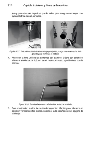 126             Capítulo 4: Antenas y Líneas de Transmisión


    jero y para remover la pintura que lo rodea para asegurar un mejor con-
    tacto eléctrico con el conector.




 Figura 4.37: Taladre cuidadosamente un agujero piloto, luego use una mecha más
                           grande para terminar el trabajo.

4. Alise con la lima uno de los extremos del alambre. Cubra con estaño el
   alambre alrededor de 0,5 cm en el mismo extremo ayudándose con la
   prensa.




           Figura 4.38: Estañe el extremo del alambre antes de soldarlo.

5. Con el soldador, suelde la clavija del conector. Mantenga el alambre en
   posición vertical con las pinzas, suelde el lado estañado en el agujero de
   la clavija
 