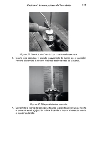 Capítulo 4: Antenas y Líneas de Transmisión                  127




         Figura 4.39: Suelde el alambre a la copa dorada en el conector N.
6. Inserte una arandela y atornille suavemente la tuerca en el conector.
   Recorte el alambre a 3,05 cm medidos desde la base de la tuerca.




                    Figura 4.40: El largo del alambre es crucial.
7. Destornille la tuerca del conector, dejando la arandela en el lugar. Inserte
   el conector en el agujero de la lata. Atornille la tuerca al conector desde
   el interior de la lata.
 