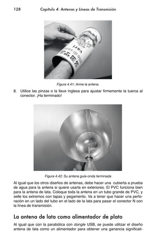 128            Capítulo 4: Antenas y Líneas de Transmisión




                         Figura 4.41: Arme la antena.

8. Utilice las pinzas o la llave inglesa para ajustar firmemente la tuerca al
   conector. ¡Ha terminado!




                  Figura 4.42: Su antena guía-onda terminada

Al igual que los otros diseños de antenas, debe hacer una cubierta a prueba
de agua para la antena si quiere usarla en exteriores. El PVC funciona bien
para la antena de lata. Coloque toda la antena en un tubo grande de PVC, y
selle los extremos con tapas y pegamento. Va a tener que hacer una perfo-
ración en un lado del tubo en el lado de la lata para pasar el conector N con
la línea de transmisión.


La antena de lata como alimentador de plato
Al igual que con la parabólica con dongle USB, se puede utilizar el diseño
antena de lata como un alimentador para obtener una ganancia significati-
 