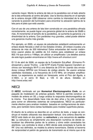 Capítulo 4: Antenas y Líneas de Transmisión               129


vamente mayor. Monte la antena de lata en la parabólica con el lado abierto
de la lata enfocando al centro del plato. Use la técnica descrita en el ejemplo
de la antena dongle USB (observar cómo cambia la intensidad de la señal
variando la posición del iluminador) para encontrar la ubicación óptima de la
lata para el plato que está usando.

Con el uso de una antena de lata bien construida en una parabólica afinada
correctamente, se puede lograr una ganancia global de la antena de 30dBi o
más. Al incrementar el tamaño de la parabólica, se aumenta la ganancia y la
directividad de la antena. Con parábolas muy grandes, usted puede obtener
una ganancia mucho más grande.

Por ejemplo, en 2005, un equipo de estudiantes estableció exitosamente un
enlace desde Nevada a Utah en los Estados Unidos. ¡El enlace cruzaba una
distancia de más de 200 kilómetros! Estos entusiastas del mundo inalám-
brico usaron platos de satélite de 3,5 metros para establecer un enlace
802.11b que corría a 11Mbps, sin utilizar un amplificador. Los detalles acerca
de este logro pueden encontrarse en http://www.wifi-shootout.com/

El 13 de abril de 2006, un equipo de la Fundación EsLaRed (Ermanno Pi-
etrosemoli y Javier Triviño), y del ICTP (Carlo Fonda) lograron transferir ar-
chivos con tecnología Wi-Fi a una distancia de 279 km usando dos enruta-
dores Linksys WRT54 con firmware de código abierto. Se usaron antenas
satelitales recicladas, a la frecuencia de 2.412 MHz, sin emplear amplifica-
dores. La experiencia se realizó en Venezuela, entre el Pico del Águila, a
4.100m, y el cerro El Baúl, a 125 m de altura. Detalles en
http://www.wilac.net/


NEC2
El NEC2, nombrado así por Numerical Electromagnetics Code, es un
paquete de modelación de antenas gratuito. NEC2 le permite construir un
modelo de antena en 3D, y luego analiza la respuesta electromagnética de
la misma. Fue desarrollado hace más de diez años y ha sido compilado
para correr en diferentes sistemas de computadoras. NEC2 es particular-
mente efectivo para analizar modelos basados en configuraciones de alam-
bres, pero también tiene ciertas facilidades para modelar superficies planas.

El diseño de la antena se describe en un archivo de texto, y luego se con-
struye el modelo utilizando esa descripción textual. Una antena descrita en
NEC2 está dada en dos partes: su estructura y una secuencia de contro-
les. La estructura es simplemente una descripción numérica de dónde se
localizan las diferentes partes de la antena y cómo están conectados los
alambres. Los controles le dicen a NEC dónde está conectada la fuente de
RF. Una vez definidos, se modela la antena transmisora. Debido al teorema
de reciprocidad el patrón de ganancia de transmisión es el mismo que el de
 