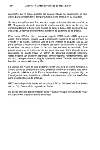 130             Capítulo 4: Antenas y Líneas de Transmisión


recepción, por lo tanto modelar las características de transmisión es sufi-
ciente para comprender el comportamiento de la antena en su totalidad.

Se debe especificar una frecuencia o rango de frecuencias de la señal de
RF. El siguiente elemento importante son las características del terreno. La
conductividad de la tierra varia mucho de lugar a lugar, pero en muchos ca-
sos juega un rol vital en determinar el patrón de ganancia de la antena.

Para correr NEC2 en Linux, instale el paquete NEC2 desde el URL que está
abajo. Para iniciarlo, escriba nec2 e ingrese los nombres de los archivos de
entrada y de salida. También vale la pena instalar el paquete xnecview
para verificar la estructura y el trazado del patrón de radiación. Si todo fun-
ciona bien, se debe obtener un archivo que contiene el resultado. Este
puede separarse en varias secciones, pero para una rápida idea de lo que
representa se puede trazar un patrón de ganancia utilizando xnecview.
Usted debería ver el patrón esperado, omnidireccional horizontalmente, con
un pico correspondiente al ángulo óptimo de salida. También están disponi-
bles las versiones Windows y Mac.

La ventaja de NEC2 es que podemos tener una idea de cómo funciona la
antena antes de construirla y cómo podemos modificar el diseño para tener
la ganancia máxima posible. Es una herramienta compleja y requiere algo de
investigación para aprender a utilizarla efectivamente, pero es invaluable
para los diseñadores de antenas.

NEC2 está disponible desde los “Archivos NEC no Oficiales” de Ray Ander-
son en http://www.si-list.org/swindex2.html

Se puede obtener documentación en la “Página Principal no Oficial de NEC"
en http://www.nittany-scientific.com/nec/
 