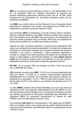 Capítulo 4: Antenas y Líneas de Transmisión                 93


SMA es un acrónimo de Sub Miniatura versión A, y fue desarrollado en los
60. Los conectores SMA son unidades subminiatura de precisión que
proveen excelentes prestaciones eléctricas hasta más de 18 GHz. Estos
conectores de alto desempeño son de tamaño compacto y tienen una ex-
traordinaria durabilidad.

Los SMB cuyo nombre deriva de Sub Miniatura B, son el segundo diseño
subminiatura. Constituyen una versión más pequeña de los SMA con un
acoplamiento a presión y funcionan hasta los 4 GHz.

Los conectores MCX se introdujeron en los 80. Aunque utilizan contactos
internos y aislantes idénticos a los SMB, el diámetro exterior de la clavija es
30% más pequeño que la del SMB. Esta serie provee a los diseñadores de
opciones cuando el espacio físico es limitado. MCX tiene una capacidad de
banda ancha de 6GHz con un diseño de conector a presión.

Además de estos conectores estándar, la mayoría de los dispositivos WiFi
utilizan una variedad de conectores patentados. A menudo son simplemente
conectores de microondas estándar con las partes centrales del conductor
invertidas o con roscas a contramano. Estos conectores especiales a
menudo se acoplan a los otros elementos del sistema de microondas utili-
zando un cable delgado y corto llamado latiguillo, en inglés pigtail (cola de
cerdo) que convierte el conector que no es estándar en uno más robusto y
disponible comúnmente. Entre estos conectores especiales tenemos:

RP-TNC. Es un conector TNC con el género invertido. Éstos son los que
trae el WRT54G de Linksys.

U.FL (también conocido como MHF). El U.FL es un conector patentado real-
izado por Hirose, y el MHF es un conector mecánicamente equivalente.
Probablemente es el conector de microondas más pequeño utilizado am-
pliamente en la actualidad. El U.FL / MHF se utiliza para conectar una tar-
jeta de radio mini-PCI a una antena o a un conector más grande (como un N
o un TNC).

La serie MMCX, también denominada MicroMate, es una de las líneas de
conectores de RF más pequeñas desarrolladas en los 90. MMCX es una
serie de conectores micro-miniatura con un mecanismo de bloqueo a presión
que permite una rotación de 360 grados otorgándole gran flexibilidad. Los
conectores MMCX se encuentran generalmente en tarjetas de radio
PCMCIA, como las fabricadas por Senao y Cisco.

Los conectores MC-Card son más pequeños y más frágiles que los MMCX.
Tiene un conector externo con ranuras que se quiebra fácilmente luego de
unas pocas interconexiones. Generalmente están en el equipamiento Lucent
/ Orinoco / Avaya.
 