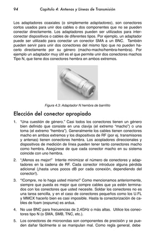 94             Capítulo 4: Antenas y Líneas de Transmisión


Los adaptadores coaxiales (o simplemente adaptadores), son conectores
cortos usados para unir dos cables o dos componentes que no se pueden
conectar directamente. Los adaptadores pueden ser utilizados para inter-
conectar dispositivos o cables de diferentes tipos. Por ejemplo, un adaptador
puede ser utilizado para conectar un conector SMA a un BNC. También
pueden servir para unir dos conectores del mismo tipo que no pueden ha-
cerlo directamente por su género (macho-macho/hembra-hembra). Por
ejemplo un adaptador muy útil es el que permite unir dos conectores machos
Tipo N, que tiene dos conectores hembra en ambos extremos.




                  Figura 4.3: Adaptador N hembra de barrilito

Elección del conector apropiado
1. “Una cuestión de género.” Casi todos los conectores tienen un género
   bien definido que consiste en una clavija (el extremo “macho”) o una
   toma (el extremo “hembra”). Generalmente los cables tienen conectores
   macho en ambos extremos y los dispositivos de RF (por ej. transmisores
   y antenas) tienen conectores hembra. Los acopladores direccionales y
   dispositivos de medición de línea pueden tener tanto conectores macho
   como hembra. Asegúrese de que cada conector macho en su sistema
   coincide con uno hembra.
2. “¡Menos es mejor!” Intente minimizar el número de conectores y adap-
   tadores en la cadena de RF. Cada conector introduce alguna pérdida
   adicional (¡hasta unos pocos dB por cada conexión, dependiendo del
   conector!).
3. “!Compre, no lo haga usted mismo!” Como mencionamos anteriormente,
   siempre que pueda es mejor que compre cables que ya estén termina-
   dos con los conectores que usted necesite. Soldar los conectores no es
   una tarea sencilla, y en el caso de conectores pequeños como los U.FL
   y MMCX hacerlo bien es casi imposible. Hasta la conectorización de ca-
   bles de foam (espuma) es ardua.
4. No use BNC para frecuencias de 2,4GHz o más altas. Utilice los conec-
   tores tipo N (o SMA, SMB, TNC, etc.).
5. Los conectores de microondas son componentes de precisión y se pue-
   den dañar fácilmente si se manipulan mal. Como regla general, debe
 