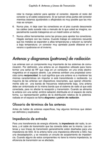 Capítulo 4: Antenas y Líneas de Transmisión                 95


    rotar la manga exterior para apretar el conector, dejando el resto del
    conector (y el cable) estacionario. Si se tuercen otras partes del conector
    mientras estamos ajustándolo o aflojándolo es muy posible que las mis-
    mas se rompan.
6. Nunca pise, ni deje caer los conectores en el piso cuando desconecte
   los cables (esto sucede más a menudo de lo que usted se imagina, es-
   pecialmente cuando trabajamos en un mástil sobre un techo).
7. Nunca utilice herramientas como las pinzas para apretar los conectores.
   Hágalo siempre con las manos. Cuando trabaje en exteriores recuerde
   que los metales se expanden a altas temperaturas y reducen su tamaño
   a baja temperatura: un conector muy apretado puede dilatarse en el
   verano o quebrarse en el invierno.




Antenas y diagramas (patrones) de radiación
Las antenas son un componente muy importante de los sistemas de comu-
nicación. Por definición, una antena es un dispositivo utilizado para trans-
formar una señal de RF que viaja en un conductor, en una onda electro-
magnética en el espacio abierto. Las antenas exhiben una propiedad cono-
cida como reciprocidad, lo cual significa que una antena va a mantener las
mismas características sin importar si está transmitiendo o recibiendo. La
mayoría de las antenas son dispositivos resonantes, que operan eficiente-
mente sólo en una banda de frecuencia relativamente baja. Una antena
debe ser sintonizada en la misma banda que el sistema de radio al que está
conectada, para no afectar la recepción y transmisión. Cuando se alimenta
la antena con una señal, emitirá radiación distribuida en el espacio de cierta
forma. La representación gráfica de la distribución relativa de la potencia
radiada en el espacio se llama diagrama o patrón de radiación.


Glosario de términos de las antenas
Antes de hablar de antenas específicas, hay algunos términos que deben
ser definidos y explicados:


Impedancia de entrada
Para una transferencia de energía eficiente, la impedancia del radio, la an-
tena, y el cable de transmisión que las conecta debe ser la misma. Las an-
tenas y sus líneas de transmisión generalmente están diseñadas para una
impedancia de 50 . Si la antena tiene una impedancia diferente a 50 , hay
una desadaptación, y se necesita un circuito de acoplamiento de impedan-
cia. Cuando alguno de estos componentes no tiene la misma impedancia, la
eficiencia de transmisión se ve afectada.
 