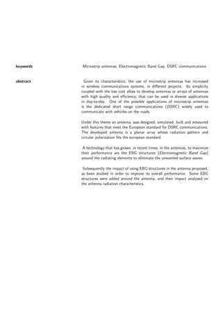 keywords Microstrip antennas, Electromagnetic Band Gap, DSRC communications
abstract Given its characteristics, the use of microstrip antennas has increased
in wireless communications systems, in different projects. Its simplicity
coupled with the low cost allow to develop antennas or arrays of antennas
with high quality and efficiency, that can be used in diverse applications
in day-to-day. One of the possible applications of microstrip antennas
is the dedicated short range communications (DSRC) widely used to
communicate with vehicles on the roads.
Under this theme an antenna, was designed, simulated, built and measured
with features that meet the European standard for DSRC communications.
The developed antenna is a planar array whose radiation pattern and
circular polarization fits the european standard.
A technology that has grown, in recent times, in the antennas, to maximize
their performance are the EBG structures (Electromagnetic Band Gap)
around the radiating elements to eliminate the unwanted surface waves.
Subsequently the impact of using EBG structures in the antenna proposed,
as been studied in order to improve its overall performance. Some EBG
structures were added around the antenna, and their impact analysed on
the antenna radiation characteristics.
 