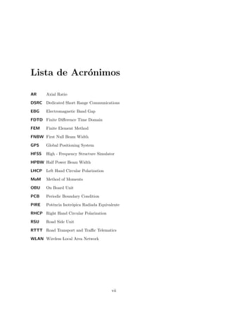Lista de Acrónimos
AR Axial Ratio
DSRC Dedicated Short Range Communications
EBG Electromagnetic Band Gap
FDTD Finite Difference Time Domain
FEM Finite Element Method
FNBW First Null Beam Width
GPS Global Positioning System
HFSS High - Frequency Structure Simulator
HPBW Half Power Beam Width
LHCP Left Hand Circular Polarization
MoM Method of Moments
OBU On Board Unit
PCB Periodic Boundary Condition
PIRE Potência Isotrópica Radiada Equivalente
RHCP Right Hand Circular Polarization
RSU Road Side Unit
RTTT Road Transport and Traffic Telematics
WLAN Wireless Local Area Network
vii
 