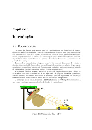 Capı́tulo 1
Introdução
1.1 Enquadramento
Ao longo dos últimos anos tem-se assistido a um crescente uso de transporte próprio,
elevando a densidade de veı́culos a circular diariamente nas estradas. Este facto é mais visı́vel
nas zonas urbanas e nas vias rápidas, sobretudo em horas de ponta, provocando frequente-
mente congestionamentos de veı́culos nas zonas de portagens. Nestas circunstâncias, aumenta
significativamente a probabilidade de ocorrência de acidentes bem como o tempo necessário
para efectuar a viagem.
Para resolver ou minimizar o impacto negativo do aumento do número de veı́culos a
circular, tem-se assistido à evolução e desenvolvimento de sistemas electrónicos de portagem,
actualmente operando em tempo real. Estes sistemas podem ser usados nos locais de controlo
de passagem de viaturas, portagens, parques de estacionamento, etc.
O utilizador é melhor servido, porque vê reduzido os congestionamentos do tráfego, os
atrasos daı́ resultantes, e aumentada a sua segurança. A empresa também é beneficiada,
automatizando o seu sistema de controlo de veı́culos e como os pagamentos são efectuados
electronicamente, permite reduzir a mão de obra associada a este processo.
A tecnologia usada nestes sistemas é a DSRC (Dedicated Short Range Communications),
que é uma tecnologia para comunicações dedicadas de curto alcance.
Figura 1.1: Comunicação RSU - OBU
1
 