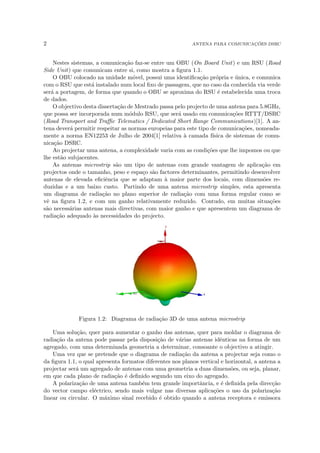 2 ANTENA PARA COMUNICAÇÕES DSRC
Nestes sistemas, a comunicação faz-se entre um OBU (On Board Unit) e um RSU (Road
Side Unit) que comunicam entre si, como mostra a figura 1.1.
O OBU colocado na unidade móvel, possui uma identificação própria e única, e comunica
com o RSU que está instalado num local fixo de passagem, que no caso da conhecida via verde
será a portagem, de forma que quando o OBU se aproxima do RSU é estabelecida uma troca
de dados.
O objectivo desta dissertação de Mestrado passa pelo projecto de uma antena para 5.8GHz,
que possa ser incorporada num módulo RSU, que será usado em comunicações RTTT/DSRC
(Road Transport and Traffic Telematics / Dedicated Short Range Communications)[1]. A an-
tena deverá permitir respeitar as normas europeias para este tipo de comunicações, nomeada-
mente a norma EN12253 de Julho de 2004[1] relativa à camada fı́sica de sistemas de comu-
nicação DSRC.
Ao projectar uma antena, a complexidade varia com as condições que lhe impomos ou que
lhe estão subjacentes.
As antenas microstrip são um tipo de antenas com grande vantagem de aplicação em
projectos onde o tamanho, peso e espaço são factores determinantes, permitindo desenvolver
antenas de elevada eficiência que se adaptam à maior parte dos locais, com dimensões re-
duzidas e a um baixo custo. Partindo de uma antena microstrip simples, esta apresenta
um diagrama de radiação no plano superior de radiação com uma forma regular como se
vê na figura 1.2, e com um ganho relativamente reduzido. Contudo, em muitas situações
são necessárias antenas mais directivas, com maior ganho e que apresentem um diagrama de
radiação adequado às necessidades do projecto.
Figura 1.2: Diagrama de radiação 3D de uma antena microstrip
Uma solução, quer para aumentar o ganho das antenas, quer para moldar o diagrama de
radiação da antena pode passar pela disposição de várias antenas idênticas na forma de um
agregado, com uma determinada geometria a determinar, consoante o objectivo a atingir.
Uma vez que se pretende que o diagrama de radiação da antena a projectar seja como o
da figura 1.1, o qual apresenta formatos diferentes nos planos vertical e horizontal, a antena a
projectar será um agregado de antenas com uma geometria a duas dimensões, ou seja, planar,
em que cada plano de radiação é definido segundo um eixo do agregado.
A polarização de uma antena também tem grande importância, e é definida pela direcção
do vector campo eléctrico, sendo mais vulgar nas diversas aplicações o uso da polarização
linear ou circular. O máximo sinal recebido é obtido quando a antena receptora e emissora
 