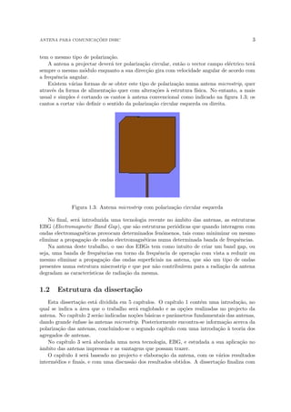 ANTENA PARA COMUNICAÇÕES DSRC 3
tem o mesmo tipo de polarização.
A antena a projectar deverá ter polarização circular, então o vector campo eléctrico terá
sempre o mesmo módulo enquanto a sua direcção gira com velocidade angular de acordo com
a frequência angular.
Existem várias formas de se obter este tipo de polarização numa antena microstrip, quer
através da forma de alimentação quer com alterações à estrutura fı́sica. No entanto, a mais
usual e simples é cortando os cantos à antena convencional como indicado na figura 1.3; os
cantos a cortar vão definir o sentido da polarização circular esquerda ou direita.
Figura 1.3: Antena microstrip com polarização circular esquerda
No final, será introduzida uma tecnologia recente no âmbito das antenas, as estruturas
EBG (Electromagnetic Band Gap), que são estruturas periódicas que quando interagem com
ondas electromagnéticas provocam determinados fenómenos, tais como minimizar ou mesmo
eliminar a propagação de ondas electromagnéticas numa determinada banda de frequências.
Na antena deste trabalho, o uso dos EBGs tem como intuito de criar um band gap, ou
seja, uma banda de frequências em torno da frequência de operação com vista a reduzir ou
mesmo eliminar a propagação das ondas superficiais na antena, que são um tipo de ondas
presentes numa estrutura miscrostrip e que por não contribuı́rem para a radiação da antena
degradam as caracterı́sticas de radiação da mesma.
1.2 Estrutura da dissertação
Esta dissertação está dividida em 5 capı́tulos. O capı́tulo 1 contém uma introdução, no
qual se indica a área que o trabalho será englobado e as opções realizadas no projecto da
antena. No capı́tulo 2 serão indicadas noções básicas e parâmetros fundamentais das antenas,
dando grande ênfase às antenas microstrip. Posteriormente encontra-se informação acerca da
polarização das antenas, concluindo-se o segundo capı́tulo com uma introdução à teoria dos
agregados de antenas.
No capı́tulo 3 será abordada uma nova tecnologia, EBG, e estudada a sua aplicação no
âmbito das antenas impressas e as vantagens que possam trazer.
O capı́tulo 4 será baseado no projecto e elaboração da antena, com os vários resultados
intermédios e finais, e com uma discussão dos resultados obtidos. A dissertação finaliza com
 