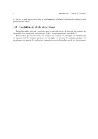 4 ANTENA PARA COMUNICAÇÕES DSRC
o capı́tulo 5, onde são apresentadas as conclusões do trabalho e indicadas algumas propostas
para trabalho futuro.
1.3 Contribuição desta dissertação
Esta dissertação pretende contribuir para o desenvolvimento de antenas que possam ser
integradas num sistema de comunicações DSRC, nomeadamente no módulo RSU .
Este módulo poderá ser usado em sistemas de controlo de passagem ou aproximação
de unidades móveis, estamos a pensar, por exemplo, em sistemas de portagens, parques de
estacionamento, postos de combustı́vel ou mesmo no controlo de abertura de portões de casas.
 