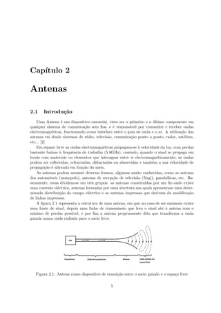 Capı́tulo 2
Antenas
2.1 Introdução
Uma Antena é um dispositivo essencial, visto ser o primeiro e o último componente em
qualquer sistema de comunicação sem fios, e é responsável por transmitir e receber ondas
electromagnéticas, funcionando como interface entre o guia de onda e o ar. A utilização das
antenas vai desde sistemas de rádio, televisão, comunicação ponto a ponto, radar, satélites,
etc... [2]
Em espaço livre as ondas electromagnéticas propagam-se à velocidade da luz, com perdas
bastante baixas à frequência de trabalho (5.8GHz), contudo, quando o sinal se propaga em
locais com materiais ou elementos que interagem entre si electromagnéticamente, as ondas
podem ser reflectidas, refractadas, difractadas ou absorvidas e também a sua velocidade de
propagação é alterada em função do meio.
As antenas podem assumir diversas formas, algumas muito conhecidas, como as antenas
dos automóveis (monopolo), antenas de recepção de televisão (Yagi), parabólicas, etc. Ba-
sicamente, estas dividem-se em três grupos: as antenas constituı́das por um fio onde existe
uma corrente eléctrica, antenas formadas por uma abertura nas quais apresentam uma deter-
minada distribuição do campo eléctrico e as antenas impressas que derivam da modificação
de linhas impressas.
A figura 2.1 representa a estrutura de uma antena, em que no caso de ser emissora existe
uma fonte de sinal, depois uma linha de transmissão que leva o sinal até à antena com o
mı́nimo de perdas possı́vel, e por fim a antena propriamente dita que transforma a onda
guiada numa onda radiada para o meio livre.
Figura 2.1: Antena como dispositivo de transição entre o meio guiado e o espaço livre
5
 