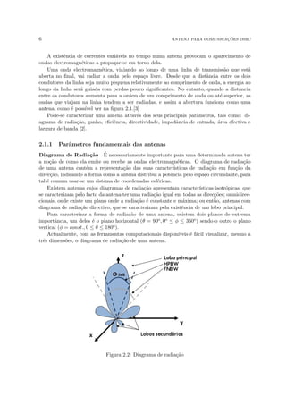 6 ANTENA PARA COMUNICAÇÕES DSRC
A existência de correntes variáveis no tempo numa antena provocam o aparecimento de
ondas electromagnéticas a propagar-se em torno dela.
Uma onda electromagnética, viajando ao longo de uma linha de transmissão que está
aberta no final, vai radiar a onda pelo espaço livre. Desde que a distância entre os dois
condutores da linha seja muito pequena relativamente ao comprimento de onda, a energia ao
longo da linha será guiada com perdas pouco significantes. No entanto, quando a distância
entre os condutores aumenta para a ordem de um comprimento de onda ou até superior, as
ondas que viajam na linha tendem a ser radiadas, e assim a abertura funciona como uma
antena, como é possı́vel ver na figura 2.1.[3]
Pode-se caracterizar uma antena através dos seus principais parâmetros, tais como: di-
agrama de radiação, ganho, eficiência, directividade, impedância de entrada, área efectiva e
largura de banda [2].
2.1.1 Parâmetros fundamentais das antenas
Diagrama de Radiação É necessariamente importante para uma determinada antena ter
a noção de como ela emite ou recebe as ondas electromagnéticas. O diagrama de radiação
de uma antena contém a representação das suas caracterı́sticas de radiação em função da
direcção, indicando a forma como a antena distribui a potência pelo espaço circundante, para
tal é comum usar-se um sistema de coordenadas esféricas.
Existem antenas cujos diagramas de radiação apresentam caracterı́sticas isotrópicas, que
se caracterizam pelo facto da antena ter uma radiação igual em todas as direcções; omnidirec-
cionais, onde existe um plano onde a radiação é constante e máxima; ou então, antenas com
diagrama de radiação directivo, que se caracterizam pela existência de um lobo principal.
Para caracterizar a forma de radiação de uma antena, existem dois planos de extrema
importância, um deles é o plano horizontal (θ = 90o, 0o ≤ φ ≤ 360o) sendo o outro o plano
vertical (φ = const., 0 ≤ θ ≤ 180o).
Actualmente, com as ferramentas computacionais disponı́veis é fácil visualizar, mesmo a
três dimensões, o diagrama de radiação de uma antena.
Figura 2.2: Diagrama de radiação
 