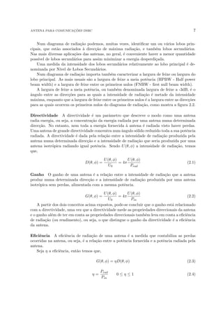 ANTENA PARA COMUNICAÇÕES DSRC 7
Num diagrama de radiação podemos, muitas vezes, identificar um ou vários lobos prin-
cipais, que estão associados à direcção de máxima radiação, e também lobos secundários.
Nas mais diversas aplicações das antenas, no geral, é conveniente haver a menor quantidade
possı́vel de lobos secundários para assim minimizar a energia desperdiçada.
Uma medida da intensidade dos lobos secundários relativamente ao lobo principal é de-
nominada por Nı́vel de Lobos Secundários.
Num diagrama de radiação importa também caracterizar a largura de feixe ou largura do
lobo principal. As mais usuais são a largura de feixe a meia potência (HPBW - Half power
beam width) e a largura de feixe entre os primeiros nulos (FNBW - first null beam width).
A largura de feixe a meia potência, ou também denominada largura de feixe a -3dB, é o
ângulo entre as direcções para as quais a intensidade de radiação é metade da intensidade
máxima, enquanto que a largura de feixe entre os primeiros nulos é a largura entre as direcções
para as quais ocorrem os primeiros nulos do diagrama de radiação, como mostra a figura 2.2.
Directividade A directividade é um parâmetro que descreve o modo como uma antena
radia energia, ou seja, a concentração da energia radiada por uma antena numa determinada
direcção. No entanto, nem toda a energia fornecida à antena é radiada visto haver perdas.
Uma antena de grande directividade concentra num ângulo sólido reduzido toda a sua potência
radiada. A directividade é dada pela relação entre a intensidade de radiação produzida pela
antena numa determinada direcção e a intensidade de radiação que seria produzida por uma
antena isotrópica radiando igual potência. Sendo U(θ, φ) a intensidade de radiação, temos
que,
D(θ, φ) =
U(θ, φ)
U0
= 4π
U(θ, φ)
Prad
(2.1)
Ganho O ganho de uma antena é a relação entre a intensidade de radiação que a antena
produz numa determinada direcção e a intensidade de radiação produzida por uma antena
isotrópica sem perdas, alimentada com a mesma potência.
G(θ, φ) =
U(θ, φ)
U0
= 4π
U(θ, φ)
Pin
(2.2)
A partir dos dois conceitos acima expostos, pode-se concluir que o ganho está relacionado
com a directividade, uma vez que a directividade mede as propriedades direccionais da antena
e o ganho além de ter em conta as propriedades direccionais também leva em conta a eficiência
de radiação (ou rendimento), ou seja, o que distingue o ganho da directividade é a eficiência
da antena.
Eficiência A eficiência de radiação de uma antena é a medida que contabiliza as perdas
ocorridas na antena, ou seja, é a relação entre a potência fornecida e a potência radiada pela
antena.
Seja η a eficiência, então temos que,
G(θ, φ) = ηD(θ, φ) (2.3)
η =
Prad
Pin
0 ≤ η ≤ 1 (2.4)
 
