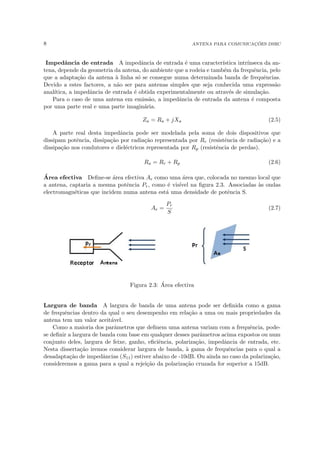 8 ANTENA PARA COMUNICAÇÕES DSRC
Impedância de entrada A impedância de entrada é uma caracterı́stica intrı́nseca da an-
tena, depende da geometria da antena, do ambiente que a rodeia e também da frequência, pelo
que a adaptação da antena à linha só se consegue numa determinada banda de frequências.
Devido a estes factores, a não ser para antenas simples que seja conhecida uma expressão
analı́tica, a impedância de entrada é obtida experimentalmente ou através de simulação.
Para o caso de uma antena em emissão, a impedância de entrada da antena é composta
por uma parte real e uma parte imaginária.
Za = Ra + jXa (2.5)
A parte real desta impedância pode ser modelada pela soma de dois dispositivos que
dissipam potência, dissipação por radiação representada por Rr (resistência de radiação) e a
dissipação nos condutores e dieléctricos representada por Rp (resistência de perdas).
Ra = Rr + Rp (2.6)
Área efectiva Define-se área efectiva Ae como uma área que, colocada no mesmo local que
a antena, captaria a mesma potência Pr, como é visı́vel na figura 2.3. Associadas às ondas
electromagnéticas que incidem numa antena está uma densidade de potência S.
Ae =
Pr
S
(2.7)
Figura 2.3: Área efectiva
Largura de banda A largura de banda de uma antena pode ser definida como a gama
de frequências dentro da qual o seu desempenho em relação a uma ou mais propriedades da
antena tem um valor aceitável.
Como a maioria dos parâmetros que definem uma antena variam com a frequência, pode-
se definir a largura de banda com base em qualquer desses parâmetros acima expostos ou num
conjunto deles, largura de feixe, ganho, eficiência, polarização, impedância de entrada, etc.
Nesta dissertação iremos considerar largura de banda, à gama de frequências para o qual a
desadaptação de impedâncias (S11) estiver abaixo de -10dB. Ou ainda no caso da polarização,
consideremos a gama para a qual a rejeição da polarização cruzada for superior a 15dB.
 