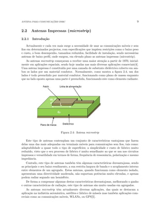 ANTENA PARA COMUNICAÇÕES DSRC 9
2.2 Antenas Impressas (microstrip)
2.2.1 Introdução
Actualmente e cada vez mais surge a necessidade de usar as comunicações móveis e sem
fios em determinados projectos, com especificações que impõem restrições como o baixo peso
e custo, o bom desempenho, tamanhos reduzidos, facilidade de instalação, sendo necessárias
antenas de baixo perfil, onde surgem, em elevado plano as antenas impressas (microstrip).
As antenas microstrip começaram a receber uma maior atenção a partir de 1970, inicial-
mente em aplicações espaciais, sendo hoje usadas nas mais diversas aplicações comerciais[4].
Uma antena impressa é constituı́da por uma camada de substrato dieléctrico coberto em am-
bos os lados por um material condutor. Normalmente, como mostra a figura 2.4, um dos
lados é todo preenchido por material condutor, funcionando como plano de massa enquanto
que no lado oposto apenas uma parte é preenchida, funcionando este como elemento radiante.
Figura 2.4: Antena microstrip
Este tipo de antenas contemplam um conjunto de caracterı́sticas vantajosas que fazem
delas uma das mais adequadas em terminais móveis para comunicações sem fios, tais como:
adaptabilidade a quase todo o tipo de superfı́cies; a simplicidade e custo de fabrico muito
reduzido, visto que o seu processo de fabrico é muito semelhante ao que se usa nos circuitos
impressos e versatilidade em termos de forma, frequência de ressonância, polarização e mesmo
impedância.
Contudo, este tipo de antenas também têm algumas caracterı́sticas desvantajosas, sendo
as principais o seu baixo rendimento, a sua restrita largura de banda e o acoplamento interno
entre elementos de um agregado. Estas antenas, quando funcionam como elemento isolado,
apresentam uma directividade moderada, não suportam potências muito elevadas, e apenas
podem radiar segundo um hemisfério.
De forma a compensar algumas destas caracterı́sticas desvantajosas, melhorando o ganho
e outras caracterı́sticas de radiação, este tipo de antenas são muito usadas em agregados.
As antenas microstrip têm actualmente diversas aplicações, das quais se destacam a
aplicação na indústria aeronáutica, satélites e fabrico de mı́sseis mas também aplicações com-
erciais como as comunicações móveis, WLANs, ou GPS[5].
 