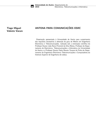 Universidade de Aveiro Departamento de
2010 Electrónica, Telecomunicações e Informática
Tiago Miguel
Valente Varum
ANTENA PARA COMUNICAÇÕES DSRC
Dissertação apresentada à Universidade de Aveiro para cumprimento
dos requisitos necessários à obtenção do grau de Mestre em Engenharia
Electrónica e Telecomunicações, realizada sob a orientação cientı́fica do
Professor Doutor João Nuno Pimentel da Silva Matos, Professor do Depar-
tamento de Electrónica, Telecomunicações e Informática da Universidade
de Aveiro e o Professor Doutor Pedro Renato Tavares de Pinho do Depar-
tamento de Engenharia Electrónica Telecomunicações e Computadores do
Instituto Superior de Engenharia de Lisboa.
 