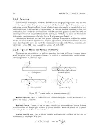10 ANTENA PARA COMUNICAÇÕES DSRC
2.2.2 Substrato
Numa antena microstrip o substrato dieléctrico tem um papel importante, uma vez que
serve de suporte fı́sico à estrutura e também está directamente ligado à maneira como a
antena vai operar. Dependendo do tipo de substrato, a estrutura pode ter caracterı́sticas pre-
dominantemente de radiação ou de transmissão. No caso das antenas impressas, o substrato
deve ser tal que a estrutura funcione como elemento radiante, por isso o substrato deve ter
uma espessura maior e constante dieléctrica menor, ao contrário das linhas de transmissão
tipicamente construı́das em substratos finos e de alta constante dieléctrica.
Actualmente, existe no mercado uma grande variedade de substratos previamente metal-
izados em ambas as faces, apresentando diversas espessuras e constantes dieléctricas, no caso
desta dissertação foi usado um substrato com uma espessura (h) de 0.787mm, uma constante
dieléctrica (r) de 2.17 e uma tangente de perdas(tgδ) de 0.0009.
2.2.3 Tipos de Ondas em Antenas microstrip
Numa antena microstrip ou em qualquer estrutura impressa, podem-se propagar quatro
tipos de ondas, como se encontra na figura 2.5, são elas as ondas espaciais, ondas guiadas,
ondas superficiais ou ondas de fuga .
Figura 2.5: Tipos de ondas em antenas microstrip[6]
Ondas espaciais - São as ondas enviadas directamente para o espaço, transmitidas se-
gundo um ângulo θ, tal que:
0  θ  π/2
Ondas guiadas - Quando existe um plano condutor no mesmo plano da antena, ficamos
com uma estrutura do tipo guia de onda de planos paralelos. As ondas guiadas são o tipo de
ondas implı́cito nas linhas de transmissão.
Ondas superficiais - São as ondas radiadas pelo elemento condutor na direcção do
substrato com um ângulo θ tal que:
π/2  θ  (π − φ) φ = sin−1
(
1
√
r
)
 