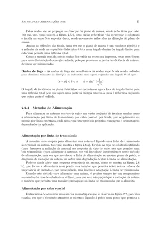 ANTENA PARA COMUNICAÇÕES DSRC 11
Estas ondas vão se propagar na direcção do plano de massa, sendo reflectidas por este.
Por sua vez, como mostra a figura 2.5c), estas ondas reflectidas vão atravessar o substrato
e incidir na superfı́cie superior deste, sendo novamente reflectidas na direcção do plano de
massa.
Ambas as reflexões são totais, uma vez que o plano de massa é um condutor perfeito e
a reflexão da onda na superfı́cie dieléctrica é feita num ângulo dentro do ângulo limite para
estarmos perante uma reflexão total.
Como a energia contida nestas ondas fica retida na estrutura impressa, estas contribuem
para uma diminuição da energia radiada, pelo que provocam a perda de eficiência da antena,
devendo ser minimizadas.
Ondas de fuga - As ondas de fuga são semelhantes às ondas superficiais sendo radiadas
pelo elemento radiante na direcção do substrato, mas agora segundo um ângulo θ tal que:
(π − φ)  θ  π φ = sin−1
(
1
√
r
)
O ângulo de incidência no plano dieléctrico - ar encontra-se agora fora do ângulo limite para
uma reflexão total pelo que agora uma parte da energia relativa à onda é reflectida enquanto
que outra parte é radiada.
2.2.4 Métodos de Alimentação
Para alimentar as antenas microstrip existe um vasto conjunto de técnicas usadas como
a alimentação por linha de transmissão, por cabo coaxial, por fenda, por acoplamento ou
mesmo por linha enterrada, cada uma com caracterı́sticas próprias, vantagens e desvantagens
dependendo da aplicação.
Alimentação por linha de transmissão
A maneira mais simples para alimentar uma antena é ligando uma linha de transmissão
ao terminal da antena, tal como mostra a figura 2.6 a). Devido ao tipo de substrato utilizado
(para favorecer a radiação da antena) ser o oposto do tipo de substrato que permite uma
boa transmissão (para alimentar a antena), este vai introduzir inconvenientes neste método
de alimentação, uma vez que ao colocar a linha de alimentação no mesmo plano da patch, o
diagrama de radiação da antena vai sofrer uma degradação devido à linha de alimentação.
Pode-se ainda abrir uma pequena reentrância na antena, como se mostra na figura 2.6
b), por forma a alimentá-la num ponto mais interior que permita obter outros valores de
impedância de entrada e, por consequência, uma imediata adaptação à linha de transmissão.
Usando este método para alimentar uma antena, é preciso sempre ter um compromisso
na escolha do tipo de substrato a utilizar, para que este não prejudique a radiação da antena
e também que permita uma razoável propagação na linha de transmissão que a alimenta.
Alimentação por cabo coaxial
Outra forma de alimentar uma antena microstrip é como se observa na figura 2.7, por cabo
coaxial, em que o elemento atravessa o substrato ligando à patch num ponto que permita a
 