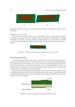 12 ANTENA PARA COMUNICAÇÕES DSRC
Figura 2.6: Antena microstrip com alimentação por linha de transmissão a) simples b) com
reentrância
adaptação do cabo à antena.
Uma vez que o cabo não radia e que a alimentação é feita no plano oposto ao plano
de radiação da antena, não existe qualquer tipo de degradação do diagrama de radiação
da antena, e além disso o tipo de substrato a utilizar pode ser o que permite as melhores
caracterı́sticas de radiação da antena, já que este não tem influência na forma de alimentar a
antena.
Figura 2.7: Antena microstrip com alimentação por cabo coaxial
Alimentação por fenda
Na alimentação por fenda, como mostra a figura 2.8, existem dois tipos de substrato,
separados por um plano de massa. Um dos substratos é fino e com constante dieléctrica alta,
com caracterı́sticas de transmissão, com o qual se associa a linha de alimentação da antena,
enquanto que o outro, um substrato mais grosso e com constante dieléctrica baixa, com
caracterı́sticas de radiação, fica associado o elemento radiante. Assim tem-se as necessidades
de transmissão e de radiação da antena satisfeitas.
De forma a haver acoplamento electromagnético entre a linha e o elemento radiante é feita
uma fenda no plano de massa. Este tipo de alimentação tem no entanto como desvantagem,
a complexidade de fabrico bem como a necessidade de um alinhamento perfeito entre a fenda,
a linha e o elemento radiante.
Figura 2.8: Antena microstrip com alimentação por fenda
 