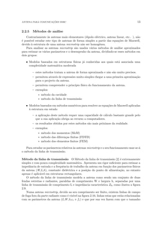 ANTENA PARA COMUNICAÇÕES DSRC 13
2.2.5 Métodos de análise
Contrariamente às antenas mais elementares (dipolo eléctrico, antena linear, etc.. ), não
é possı́vel estudar este tipo de antenas de forma simples a partir das equações de Maxwell,
devido à estrutura de uma antena microstrip não ser homogénea.
Para analisar as antenas microstrip são usados vários métodos de análise aproximados
para estimar os vários parâmetros e o desempenho da antena, dividindo-se esses métodos em
dois grupos:
• Modelos baseados em estruturas fı́sicas já conhecidas aos quais está associada uma
complexidade matemática moderada
– estes métodos tratam a antena de forma aproximada e não são muito precisos.
– permitem através de expressões muito simples chegar a uma primeira aproximação
para o projecto da antena.
– permitem compreender o princı́pio fı́sico do funcionamento da antena.
– exemplos:
∗ método da cavidade
∗ método da linha de transmissão
• Modelos baseados em métodos numéricos para resolver as equações de Maxwell aplicadas
à estrutura em estudo
– a aplicação deste método requer uma capacidade de cálculo bastante grande pelo
que a sua aplicação obriga ao recurso a computadores.
– os resultados obtidos por estes métodos são mais próximos da realidade.
– exemplos:
∗ método dos momentos (MoM)
∗ método das diferenças finitas (FDTD)
∗ método dos elementos finitos (FEM)
Para estudar os parâmetros relativos às antenas microstrip e o seu funcionamento usar-se-á
o método da linha de transmissão.
Método da linha de transmissão O Método da linha de transmissão [2] é extremamente
simples e com pouca complexidade matemática. Apresenta um rigor suficiente para estimar a
impedância de entrada e a frequência de trabalho da antena em função dos parâmetros fı́sicos
da antena (W,L,h), constante dieléctrica e a posição do ponto de alimentação, no entanto
apenas é aplicável em estruturas rectangulares.
O método da linha de transmissão modela a antena como sendo um conjunto de duas
fendas estreitas e radiantes, paralelas de comprimento W e largura h, separadas por uma
linha de transmissão de comprimento L e impedância caracterı́stica Z0, como ilustra a figura
2.9.
Numa antena microstrip, devido ao seu comprimento ser finito, existem linhas de campo
de fuga fora da parte radiante como é visı́vel na figura 2.10, linhas estas que estão relacionadas
com os parâmetros da antena (L,W,h,r e fr) e que por sua vez fazem com que o tamanho
 