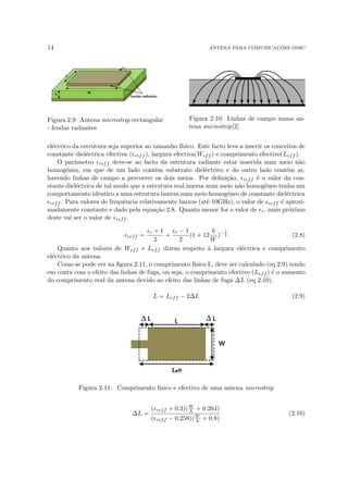 14 ANTENA PARA COMUNICAÇÕES DSRC
Figura 2.9: Antena microstrip rectangular
- fendas radiantes
Figura 2.10: Linhas de campo numa an-
tena microstrip[2]
eléctrico da estrutura seja superior ao tamanho fı́sico. Este facto leva a inserir os conceitos de
constante dieléctrica efectiva (reff ), largura efectiva(Weff ) e comprimento efectivo(Leff ).
O parâmetro reff deve-se ao facto da estrutura radiante estar inserida num meio não
homogéneo, em que de um lado contém substrato dieléctrico e do outro lado contém ar,
havendo linhas de campo a percorrer os dois meios. Por definição, reff é o valor da con-
stante dieléctrica de tal modo que a estrutura real imersa num meio não homogéneo tenha um
comportamento idêntico a uma estrutura imersa num meio homogéneo de constante dieléctrica
reff . Para valores de frequência relativamente baixos (até 10GHz), o valor de reff é aproxi-
madamente constante e dado pela equação 2.8. Quanto menor for o valor de r, mais próximo
deste vai ser o valor de reff .
reff =
r + 1
2
+
r − 1
2
(1 + 12
h
W
)−1
2 (2.8)
Quanto aos valores de Weff e Leff dizem respeito à largura eléctrica e comprimento
eléctrico da antena.
Como se pode ver na figura 2.11, o comprimento fı́sico L, deve ser calculado (eq 2.9) tendo
em conta com o efeito das linhas de fuga, ou seja, o comprimento efectivo (Leff ) é o aumento
do comprimento real da antena devido ao efeito das linhas de fuga ∆L (eq 2.10).
L = Leff − 2∆L (2.9)
Figura 2.11: Comprimento fı́sico e efectivo de uma antena microstrip
∆L =
(reff + 0.3)(W
h + 0.264)
(reff − 0.258)(W
h + 0.8)
(2.10)
 