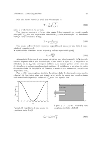 ANTENA PARA COMUNICAÇÕES DSRC 15
Para uma antena eficiente, é usual usar como largura W,
W =
v0
2fr
r
2
r + 1
(2.11)
sendo v0 a velocidade da luz no vazio.
Uma estrutura microstrip pode ter vários modos de funcionamento, no entanto o modo
principal TMx
010 tem uma frequência de ressonância (fr) dada pela equação 2.12, levando em
conta já o efeito das linhas de fuga.
fr =
c
2Leff
√
reff
(2.12)
Uma antena pode ser tratada como duas cargas (fendas), unidas por uma linha de trans-
missão de comprimento L.
A impedância de entrada da antena microstrip pode ser aproximada por[6]
Zin =
60λ0
W
(2.13)
A impedância de entrada de uma antena microstrip, para além de depender de W, depende
também do ponto onde é feita a alimentação. Como mostra a figura 2.12, a impedância de
entrada na antena Zin varia ao longo da distância L, de maneira que nos bordos temos um
circuito aberto e portanto uma impedância máxima, e à medida que se aproxima do centro
da antena o valor da impedância vai descendo e no centro terá mesmo um curto-circuito
(impedância nula).
Para se obter uma adaptação imediata da antena à linha de alimentação, como mostra
a figura 2.13, é necessário saber qual o ponto y0 no interior da antena para o qual se obtém
uma determinada impedância de entrada Z
0
in dada pela equação 2.14.
Figura 2.12: Impedância de uma antena mi-
crostrip ao longo de L[2]
Figura 2.13: Antena microstrip com
adaptação imediata à linha[2]
Z
0
in = Zin cos2
(
πy
L
) (2.14)
 
