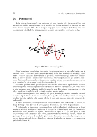 16 ANTENA PARA COMUNICAÇÕES DSRC
2.3 Polarização
Toda a onda electromagnética é composta por dois campos, eléctrico e magnético, uma
vez que um implica a existência do outro, situados em planos ortogonais e variando em fase,
como ilustra a figura 2.14. Estes campos propagam-se em qualquer dieléctrico com uma
determinada velocidade de propagação, que no vazio corresponde à velocidade da luz.
Figura 2.14: Onda electromagnética
Uma importante propriedade das ondas electromagnéticas é a sua polarização, que é
definida como a orientação do vector campo eléctrico que varia ao longo do tempo [7]. Com
vista a se obter a máxima transferência de potência, numa comunicação entre duas antenas,
torna-se necessário que a antena receptora contenha a mesma polarização que a antena emis-
sora. Caso isso não aconteça haverá uma perda parcial e no caso extremo das antenas estarem
com polarizações ortogonais a perda do sinal será total.
Portanto, pode-se definir polarização de uma antena como sendo a polarização da onda
electromagnética emitida segundo uma determinada direcção (em emissão), ou como sendo
a polarização de uma onda que incidindo segundo uma determinada direcção, que permite
obter a máxima transferência de potência possı́vel (em recepção).
Quando estamos perante uma situação em que a polarização da onda incidente não está
adaptada à polarização da antena receptora, diz-se que há uma desadaptação de polarização,
sendo a energia captada pela antena inferior à que seria captada caso não houvesse de-
sadaptação.
A figura geométrica traçada pelo vector campo eléctrico, num certo ponto do espaço, ao
longo do tempo e na direcção de propagação é denominada por curva de polarização.
A polarização de uma onda electromagnética pode-se classificar relativamente à figura
geométrica obtida no plano perpendicular à direcção de propagação da onda em três grupos:
Polarização linear, circular ou elı́ptica, como ilustra a figura 2.15. No caso geral, a curva
de polarização tem a forma de uma elipse, denominando-se polarização elı́ptica, embora na
presença de um conjunto de condições particulares fazem com que esta elipse degenere em
outras formas, circunferência, obtendo-se polarização circular, ou numa recta, obtendo-se
polarização linear [3].
 
