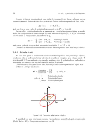 18 ANTENA PARA COMUNICAÇÕES DSRC
Quando o tipo de polarização de uma onda electromagnética é linear, sabemos que as
duas componentes do campo eléctrico ou estão em fase ou estão em oposição de fase, então
∆φ = nπ, n = 0, 1, 2, ...
pelo que tem-se uma razão de polarização puramente real, P = p, (p real).
Para se obter polarização circular, é necessário ver respeitadas duas condições, as ampli-
tudes das componentes do vector campo eléctrico têm que ser iguais |Ex| = |Ey| e a diferença
de fase entre as componentes ∆φ múltipla de π
2 ,
∆φ =

−π
2 − 2nπ n=0,1,2,... Polarização direita
+π
2 + 2nπ n=0,1,2,... Polarização esquerda
pelo que a razão de polarização é puramente imaginária, P = e±j π
2 = ±j
Caso não se verifiquem as anteriores condições, estamos perante uma polarização elı́ptica.
2.3.2 Relação Axial
No caso mais geral, as antenas radiam ondas electromagnéticas com polarização elı́ptica,
sendo que esta se pode caracterizar através do sentido de rotação e pela relação axial. A
relação axial [8] é um parâmetro que permite analisar o tipo de polarização da onda electro-
magnética, no entanto, não nos indica qual o sentido de rotação.
Considerando o caso genérico de uma polarização elı́ptica exemplificado na figura 2.16:
Define-se a relação axial como
AR =
eixomaior
eixomenor
=
OA
OB
1 ≤ AR ≤ ∞
AR =



1 Polarização circular
∞ Polarização linear
outro Polarização elı́ptica
Figura 2.16: Curva de polarização elı́ptica
A qualidade de uma polarização circular é normalmente quantificada pela relação axial
(Axial Ratio - AR) e é expressa muitas vezes em dB.
 