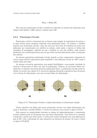 ANTENA PARA COMUNICAÇÕES DSRC 19
ARdB = 20log(AR)
Para uma boa polarização circular, considera-se suficiente na maioria das aplicações uma
relação axial inferior a 3dB, embora o óptimo seja 0 dB.
2.3.3 Polarização Circular
Polarização vertical e horizontal são as formas mais simples de polarização da antena e
as duas entram numa categoria conhecida como polarização linear. No entanto, é também
possı́vel usar polarização circular, visto que esta tem uma série de benefı́cios em áreas com
aplicações nas comunicações em satélites ou radares, onde ajuda a superar os efeitos das
anomalias de propagação, reflexões no solo e também no caso dos satélites, onde existem
problemas com a polarização linear uma vez que existe um desconhecimento sobre a orientação
das antenas.
As antenas apresentam polarização circular quando as duas componentes ortogonais do
vector campo eléctrico apresentam igual amplitude e uma diferença de fase de ±90o, sendo o
sentido dado pelo sinal.
As antenas microstrip apresentam uma grande flexibilidade e uma grande variedade de
técnicas e formas para se obter este tipo de polarização. Embora na sua forma básica nor-
malmente as antenas microstrip fornecem polarização linear, a polarização circular pode ser
obtida, de acordo com a figura 2.17, através de algumas alterações à geometria base da antena
e/ou à forma de alimentação, com uma ou mais linhas de alimentação.
Figura 2.17: Polarização Circular a) dupla alimentação b) alimentação simples
Várias sugestões são dadas para gerar polarização circular com dupla alimentação, das
quais se destacam o modelo hı́brido e o divisor de potência como mostra a figura 2.18 [9].
Para superar as complexidades inerentes ao regime de dupla-alimentação, a polarização
circular também pode ser alcançada com uma única alimentação. Uma forma de o conseguir
é alimentar a patch num único ponto, e excitar dois modos ortogonais com uma diferença de
fase de 90o, com a introdução de uma assimetria na estrutura da antena, tal como é visı́vel
na figura 2.19.[2][10]
 